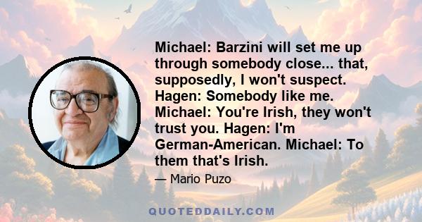 Michael: Barzini will set me up through somebody close... that, supposedly, I won't suspect. Hagen: Somebody like me. Michael: You're Irish, they won't trust you. Hagen: I'm German-American. Michael: To them that's