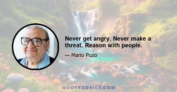 Never get angry. Never make a threat. Reason with people.