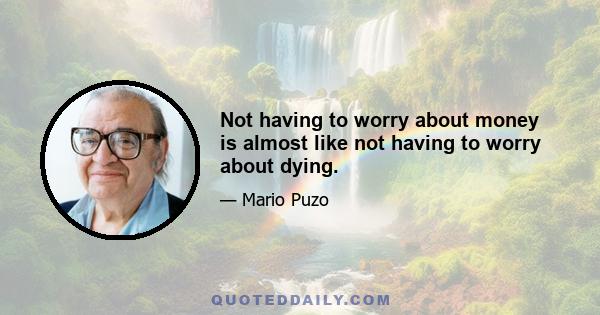 Not having to worry about money is almost like not having to worry about dying.