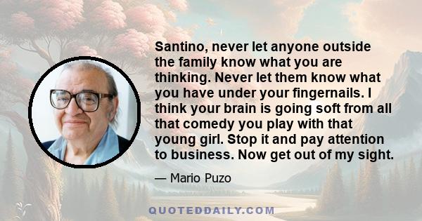 Santino, never let anyone outside the family know what you are thinking. Never let them know what you have under your fingernails. I think your brain is going soft from all that comedy you play with that young girl.