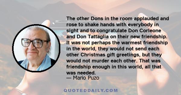 The other Dons in the room applauded and rose to shake hands with everybody in sight and to congratulate Don Corleone and Don Tattaglia on their new friendship. It was not perhaps the warmest friendship in the world,