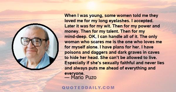 When I was young, some women told me they loved me for my long eyelashes. I accepted. Later it was for my wit. Then for my power and money. Then for my talent. Then for my mind-deep. OK, I can handle all of it. The only 