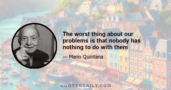 The worst thing about our problems is that nobody has nothing to do with them