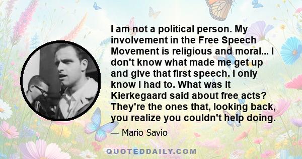 I am not a political person. My involvement in the Free Speech Movement is religious and moral... I don't know what made me get up and give that first speech. I only know I had to. What was it Kierkegaard said about