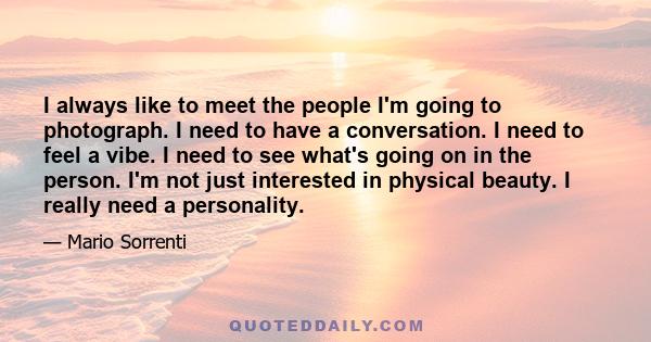 I always like to meet the people I'm going to photograph. I need to have a conversation. I need to feel a vibe. I need to see what's going on in the person. I'm not just interested in physical beauty. I really need a