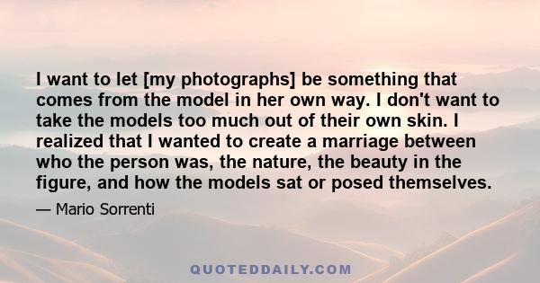 I want to let [my photographs] be something that comes from the model in her own way. I don't want to take the models too much out of their own skin. I realized that I wanted to create a marriage between who the person