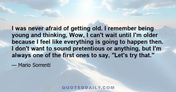 I was never afraid of getting old. I remember being young and thinking, Wow, I can't wait until I'm older because I feel like everything is going to happen then. I don't want to sound pretentious or anything, but I'm