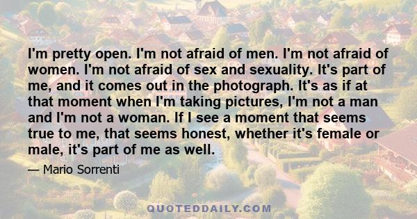 I'm pretty open. I'm not afraid of men. I'm not afraid of women. I'm not afraid of sex and sexuality. It's part of me, and it comes out in the photograph. It's as if at that moment when I'm taking pictures, I'm not a