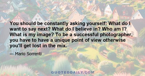 You should be constantly asking yourself: What do I want to say next? What do I believe in? Who am I? What is my image? To be a successful photographer, you have to have a unique point of view otherwise you'll get lost