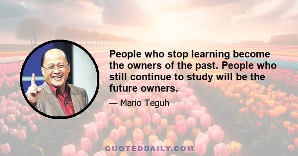 People who stop learning become the owners of the past. People who still continue to study will be the future owners.