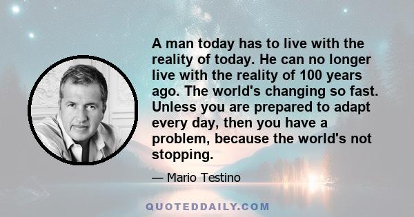 A man today has to live with the reality of today. He can no longer live with the reality of 100 years ago. The world's changing so fast. Unless you are prepared to adapt every day, then you have a problem, because the