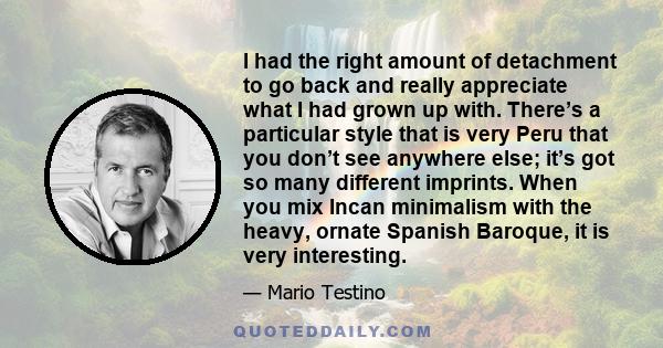 I had the right amount of detachment to go back and really appreciate what I had grown up with. There’s a particular style that is very Peru that you don’t see anywhere else; it’s got so many different imprints. When