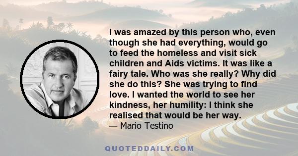 I was amazed by this person who, even though she had everything, would go to feed the homeless and visit sick children and Aids victims. It was like a fairy tale. Who was she really? Why did she do this? She was trying