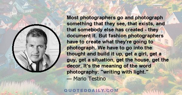 Most photographers go and photograph something that they see, that exists, and that somebody else has created - they document it. But fashion photographers have to create what they're going to photograph. We have to go