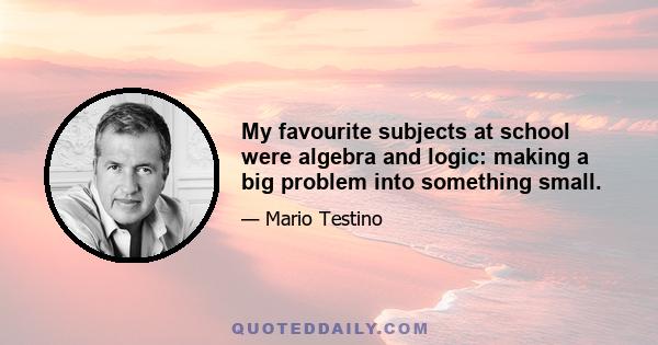 My favourite subjects at school were algebra and logic: making a big problem into something small.