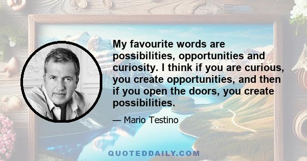 My favourite words are possibilities, opportunities and curiosity. I think if you are curious, you create opportunities, and then if you open the doors, you create possibilities.