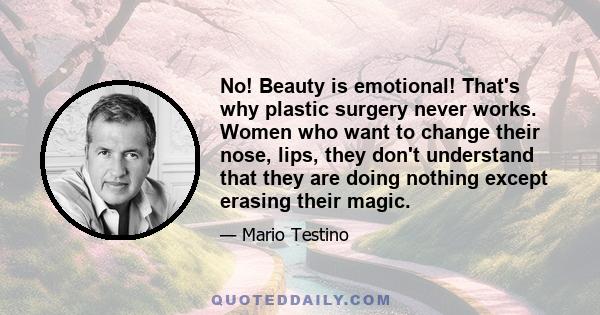 No! Beauty is emotional! That's why plastic surgery never works. Women who want to change their nose, lips, they don't understand that they are doing nothing except erasing their magic.