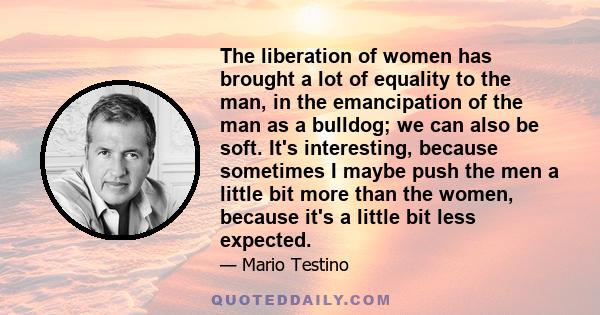 The liberation of women has brought a lot of equality to the man, in the emancipation of the man as a bulldog; we can also be soft. It's interesting, because sometimes I maybe push the men a little bit more than the