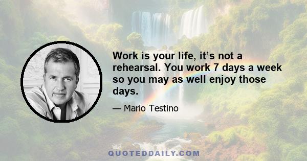 Work is your life, it’s not a rehearsal. You work 7 days a week so you may as well enjoy those days.