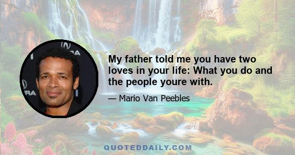 My father told me you have two loves in your life: What you do and the people youre with.