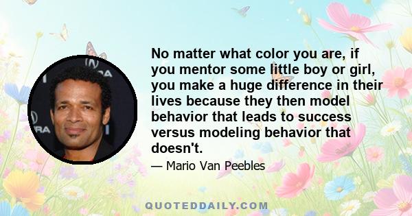 No matter what color you are, if you mentor some little boy or girl, you make a huge difference in their lives because they then model behavior that leads to success versus modeling behavior that doesn't.