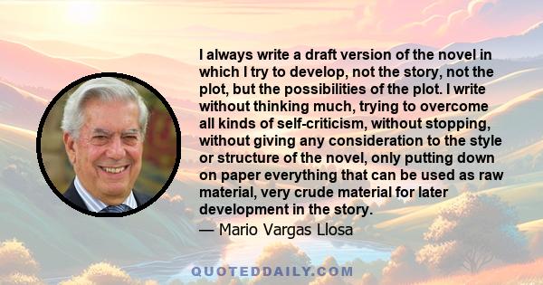 I always write a draft version of the novel in which I try to develop, not the story, not the plot, but the possibilities of the plot. I write without thinking much, trying to overcome all kinds of self-criticism,