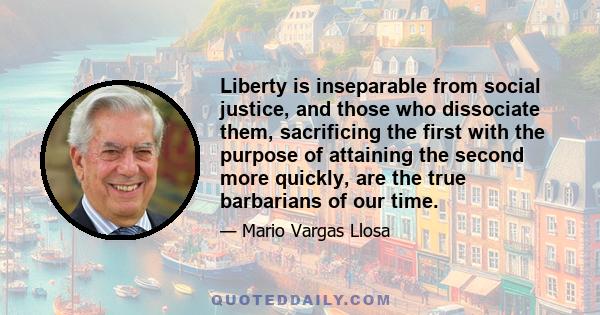 Liberty is inseparable from social justice, and those who dissociate them, sacrificing the first with the purpose of attaining the second more quickly, are the true barbarians of our time.