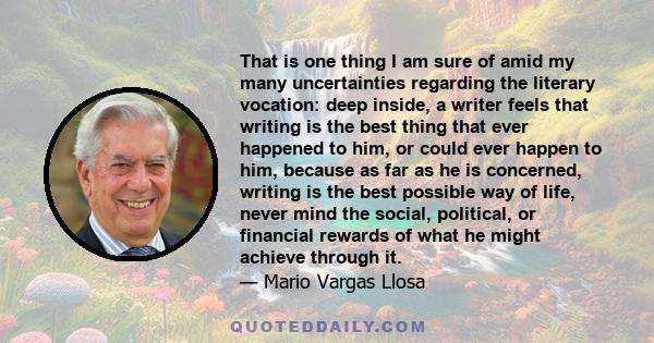 That is one thing I am sure of amid my many uncertainties regarding the literary vocation: deep inside, a writer feels that writing is the best thing that ever happened to him, or could ever happen to him, because as