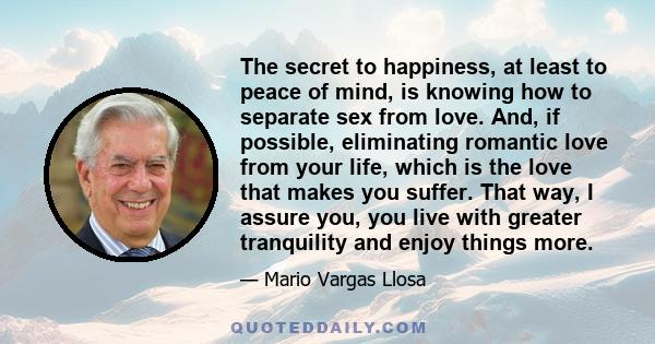 The secret to happiness, at least to peace of mind, is knowing how to separate sex from love. And, if possible, eliminating romantic love from your life, which is the love that makes you suffer. That way, I assure you,