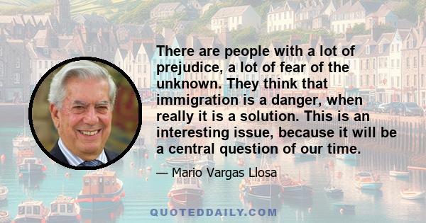 There are people with a lot of prejudice, a lot of fear of the unknown. They think that immigration is a danger, when really it is a solution. This is an interesting issue, because it will be a central question of our