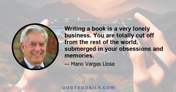 Writing a book is a very lonely business. You are totally cut off from the rest of the world, submerged in your obsessions and memories.