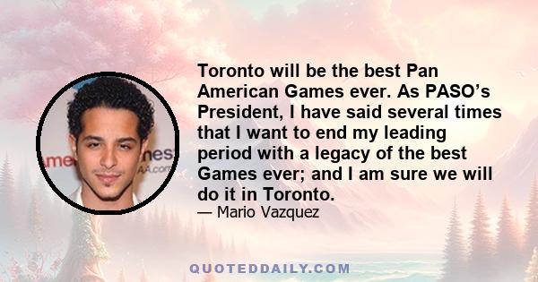 Toronto will be the best Pan American Games ever. As PASO’s President, I have said several times that I want to end my leading period with a legacy of the best Games ever; and I am sure we will do it in Toronto.