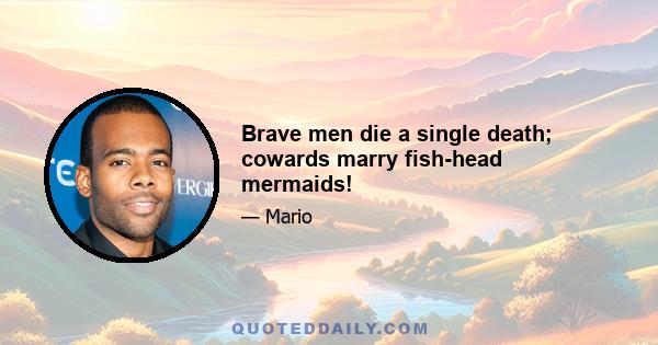 Brave men die a single death; cowards marry fish-head mermaids!