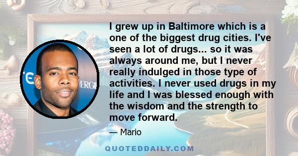 I grew up in Baltimore which is a one of the biggest drug cities. I've seen a lot of drugs... so it was always around me, but I never really indulged in those type of activities. I never used drugs in my life and I was