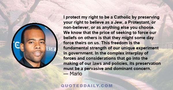 I protect my right to be a Catholic by preserving your right to believe as a Jew, a Protestant, or non-believer, or as anything else you choose. We know that the price of seeking to force our beliefs on others is that