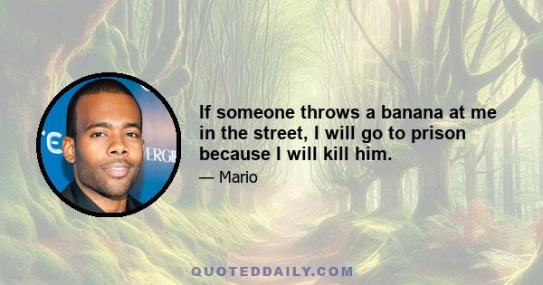 If someone throws a banana at me in the street, I will go to prison because I will kill him.