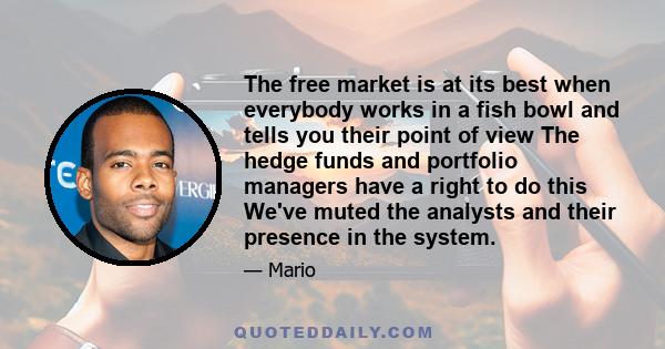 The free market is at its best when everybody works in a fish bowl and tells you their point of view The hedge funds and portfolio managers have a right to do this We've muted the analysts and their presence in the