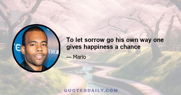 To let sorrow go his own way one gives happiness a chance