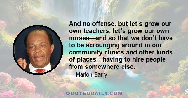 And no offense, but let’s grow our own teachers, let’s grow our own nurses—and so that we don’t have to be scrounging around in our community clinics and other kinds of places—having to hire people from somewhere else.