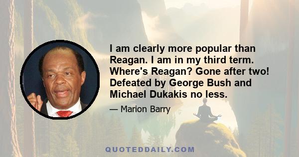 I am clearly more popular than Reagan. I am in my third term. Where's Reagan? Gone after two! Defeated by George Bush and Michael Dukakis no less.