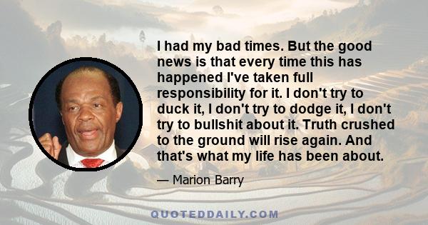 I had my bad times. But the good news is that every time this has happened I've taken full responsibility for it. I don't try to duck it, I don't try to dodge it, I don't try to bullshit about it. Truth crushed to the