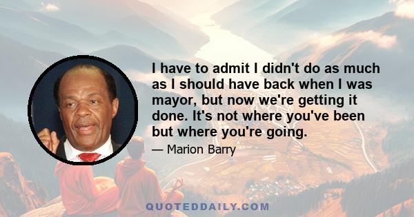 I have to admit I didn't do as much as I should have back when I was mayor, but now we're getting it done. It's not where you've been but where you're going.