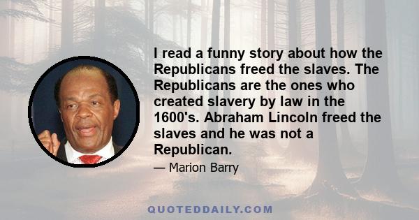 I read a funny story about how the Republicans freed the slaves. The Republicans are the ones who created slavery by law in the 1600's. Abraham Lincoln freed the slaves and he was not a Republican.