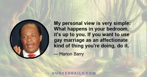 My personal view is very simple: What happens in your bedroom, it's up to you. If you want to use gay marriage as an affectionate kind of thing you're doing, do it.