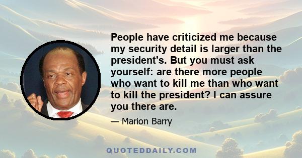 People have criticized me because my security detail is larger than the president's. But you must ask yourself: are there more people who want to kill me than who want to kill the president? I can assure you there are.