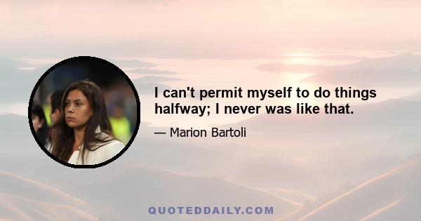 I can't permit myself to do things halfway; I never was like that.