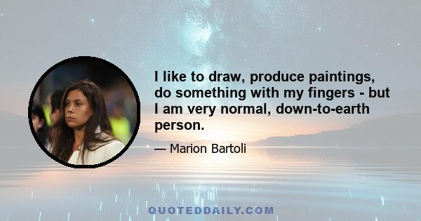 I like to draw, produce paintings, do something with my fingers - but I am very normal, down-to-earth person.