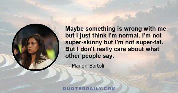 Maybe something is wrong with me but I just think I'm normal. I'm not super-skinny but I'm not super-fat. But I don't really care about what other people say.