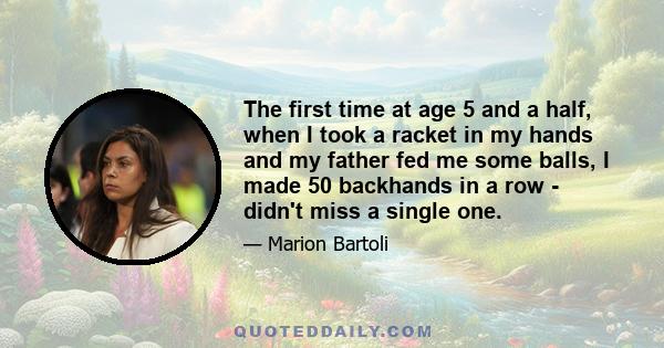 The first time at age 5 and a half, when I took a racket in my hands and my father fed me some balls, I made 50 backhands in a row - didn't miss a single one.