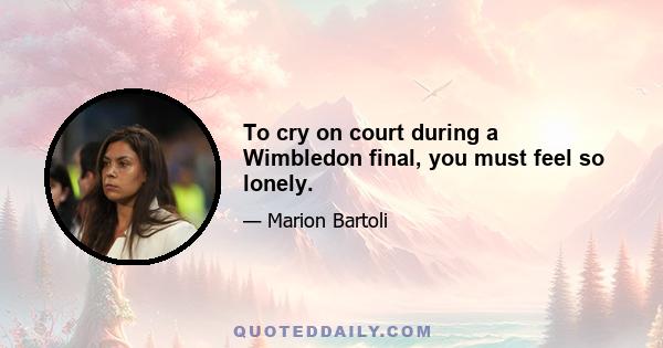 To cry on court during a Wimbledon final, you must feel so lonely.